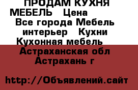 ПРОДАМ КУХНЯ МЕБЕЛЬ › Цена ­ 4 500 - Все города Мебель, интерьер » Кухни. Кухонная мебель   . Астраханская обл.,Астрахань г.